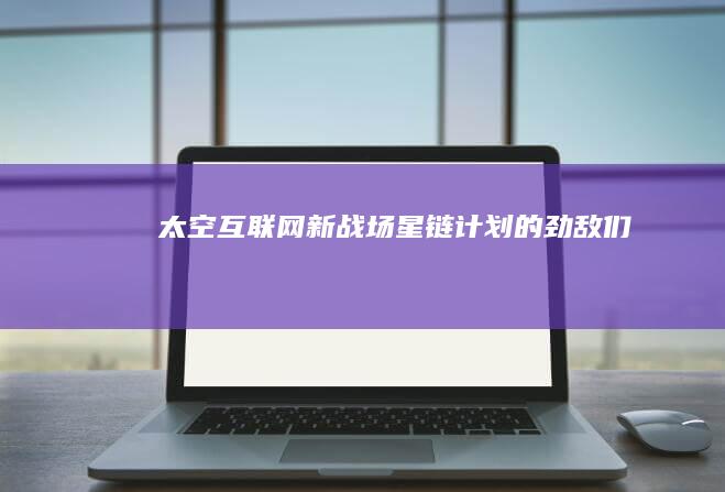 太空互联网新战场：星链计划的劲敌们