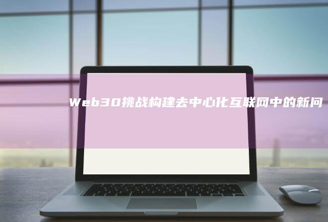 Web3.0挑战：构建去中心化互联网中的新问题