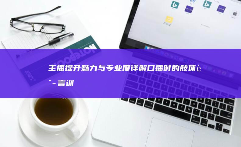 主播提升魅力与专业度：详解口播时的肢体语言训练方法