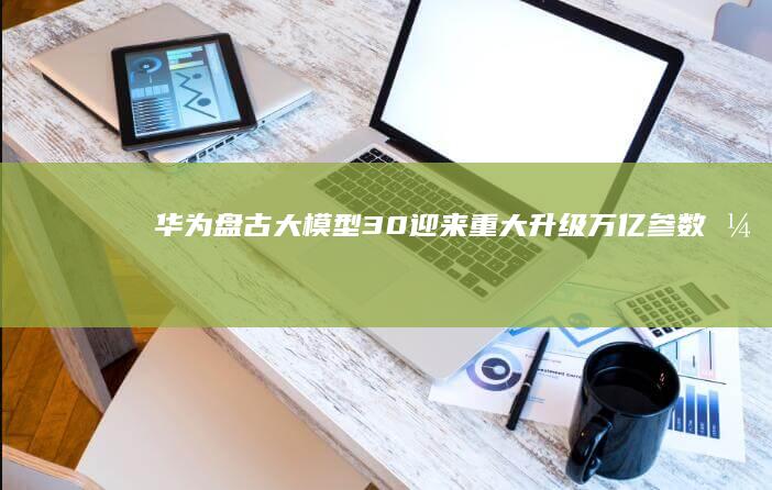 华为盘古大模型3.0迎来重大升级：万亿参数引领AI创新