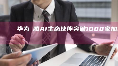 华为昇腾AI生态伙伴突破1000家：加速人工智能产业创新与应用