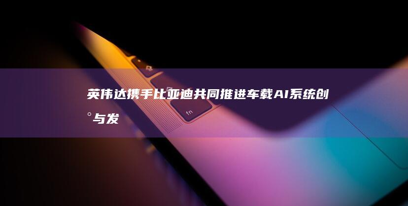 英伟达携手比亚迪共同推进车载AI系统创新与发展