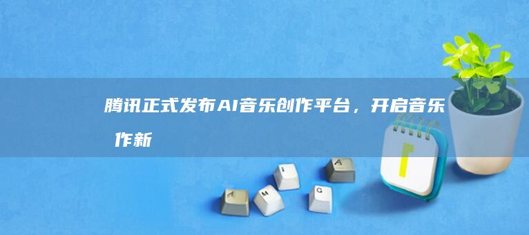 腾讯正式发布AI音乐创作平台，开启音乐创作新纪元