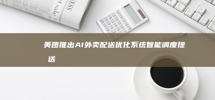 美团推出AI外卖配送优化系统：智能调度提升送达效率
