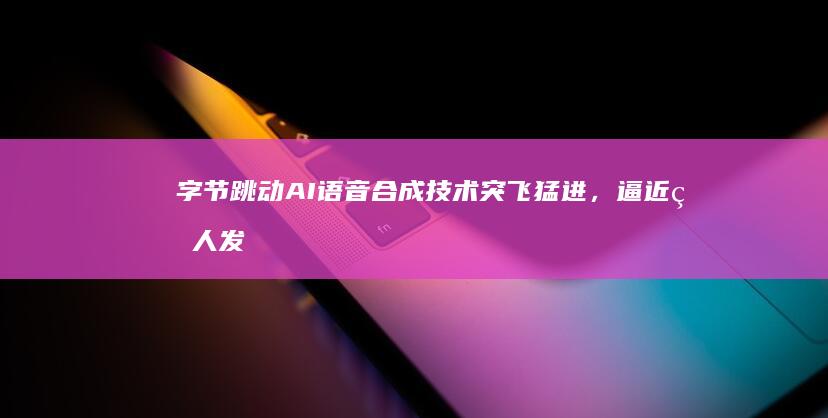 字节跳动AI语音合成技术突飞猛进，逼近真人发音水平