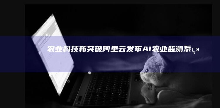 农业科技新突破：阿里云发布AI农业监测系统