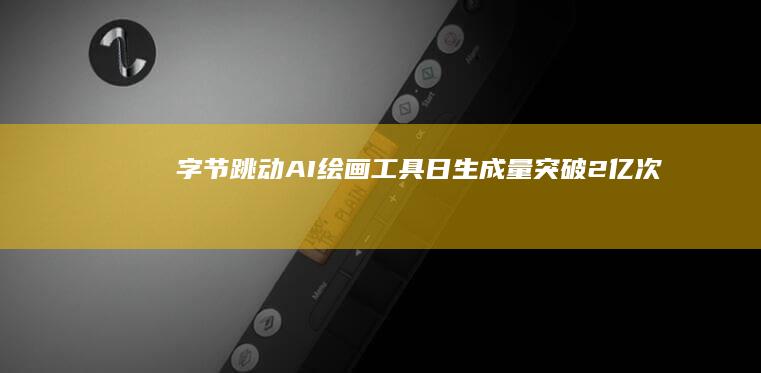 字节跳动AI绘画工具日生成量突破2亿次