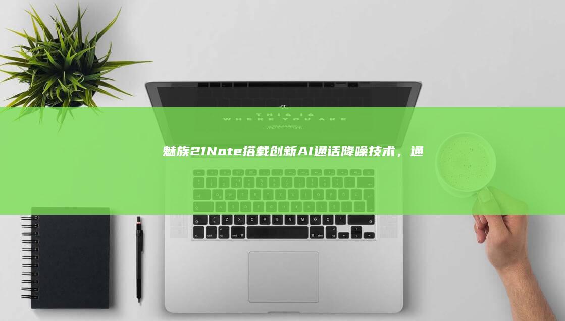 魅族21 Note搭载创新AI通话降噪技术，通话更清晰