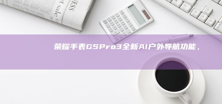 荣耀手表GS Pro 3：全新AI户外导航功能，开启智能户外探险新纪元