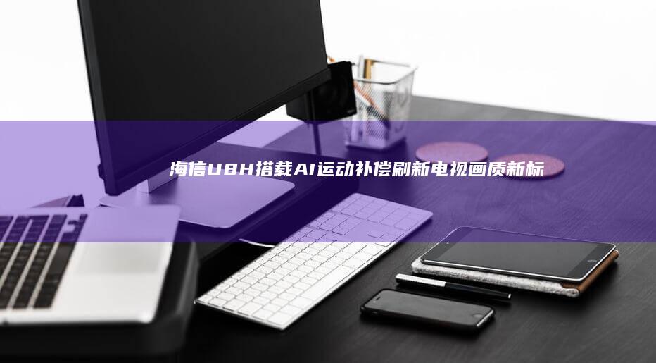 海信U8H搭载AI运动补偿：刷新电视画质新标准
