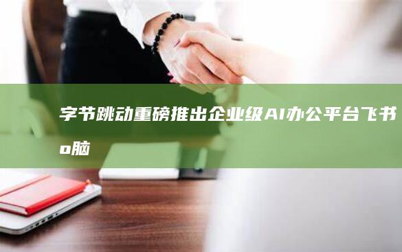 字节跳动重磅推出企业级AI办公平台：飞书智脑