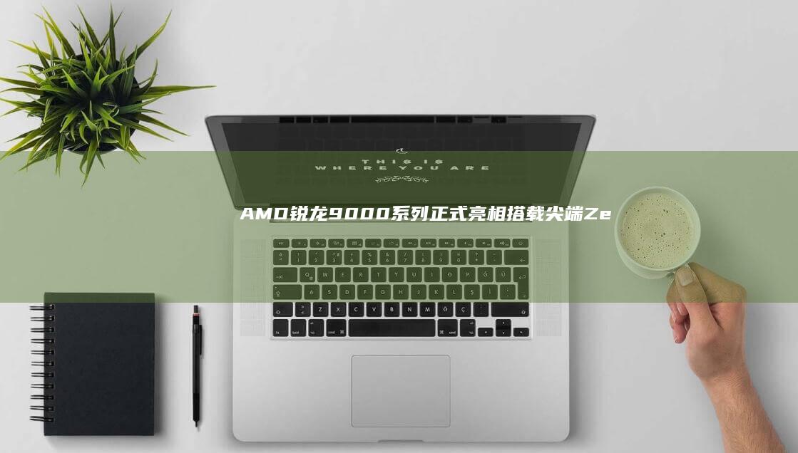 AMD锐龙9000系列正式亮相：搭载尖端Zen5架构