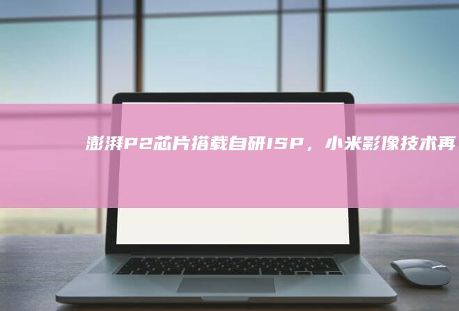 澎湃P2芯片搭载自研ISP，小米影像技术再创新高