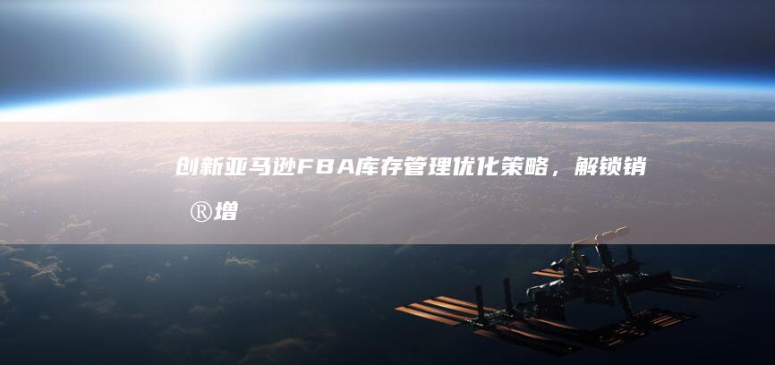 创新亚马逊FBA库存管理优化策略，解锁销售增长新机遇