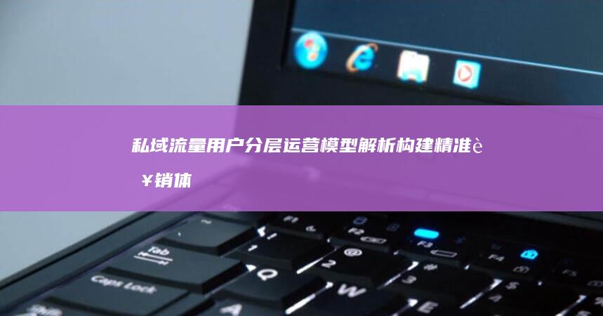 私域流量用户分层运营模型解析：构建精准营销体系的关键步骤