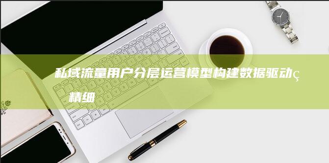 私域流量用户分层运营模型：构建数据驱动的精细化管理框架