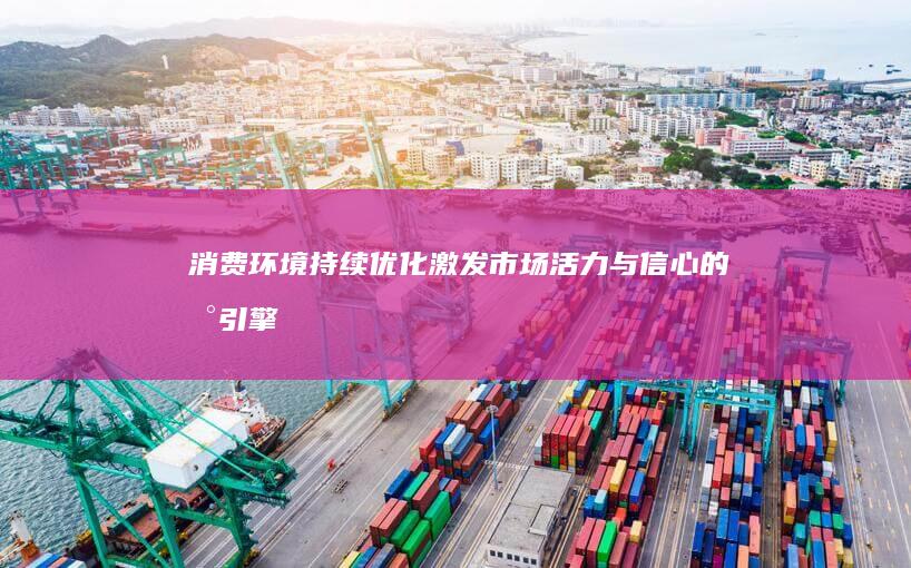 消费环境持续优化：激发市场活力与信心的新引擎