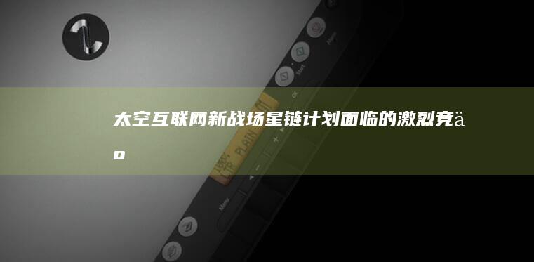 太空互联网新战场：星链计划面临的激烈竞争