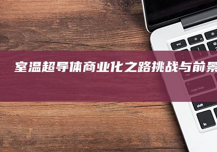 室温超导体商业化之路：挑战与前景全面剖析