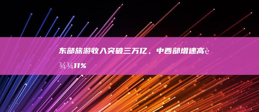 东部旅游收入突破三万亿，中西部增速高达11%，区域发展差距显现