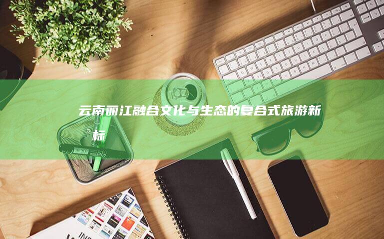 云南丽江：融合文化与生态的复合式旅游新地标