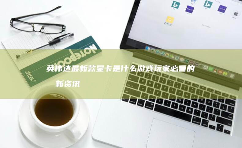 英伟达最新款显卡是什么 游戏玩家必看的最新资讯 (英伟达最新款GPU)