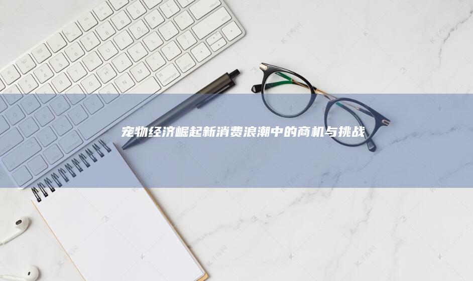 宠物经济崛起：新消费浪潮中的商机与挑战