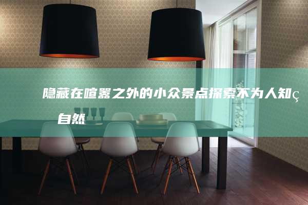 隐藏在喧嚣之外的小众景点：探索不为人知的自然与人文瑰宝