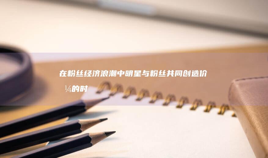 在粉丝经济浪潮中：明星与粉丝共同创造价值的时代