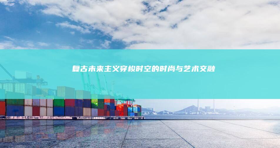 复古未来主义：穿梭时空的时尚与艺术交融