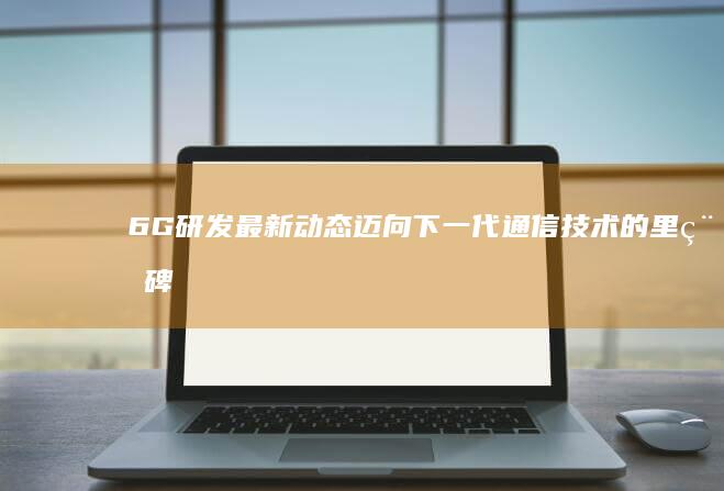 6G研发最新动态：迈向下一代通信技术的里程碑
