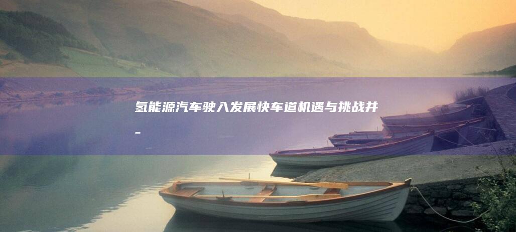 氢能源汽车驶入发展快车道：机遇与挑战并存