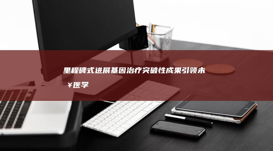 里程碑式进展！基因治疗突破性成果引领未来医学方向