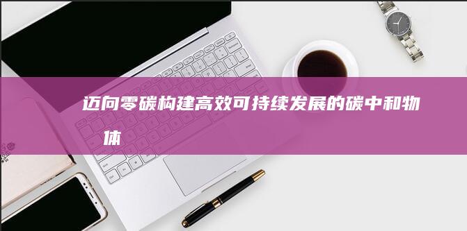 迈向零碳：构建高效、可持续发展的碳中和物流体系