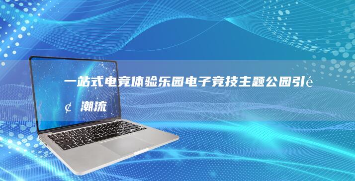 一站式电竞体验乐园：电子竞技主题公园引领潮流