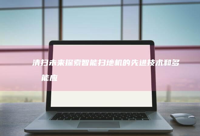 清扫未来：探索智能扫地机的先进技术和多功能应用