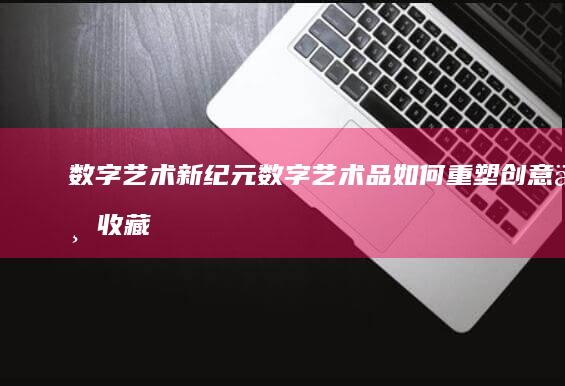 数字艺术新纪元：数字艺术品如何重塑创意与收藏