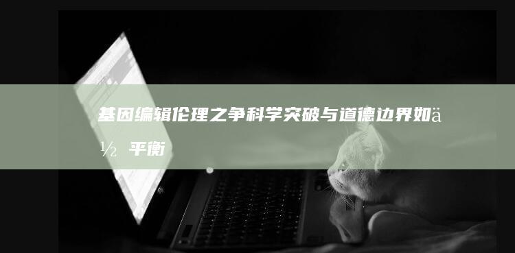 基因编辑伦理之争：科学突破与道德边界如何平衡