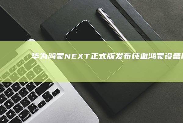 华为鸿蒙NEXT正式版发布：纯血鸿蒙设备用户数突破2亿 (华为鸿蒙next先锋版和原版区别)