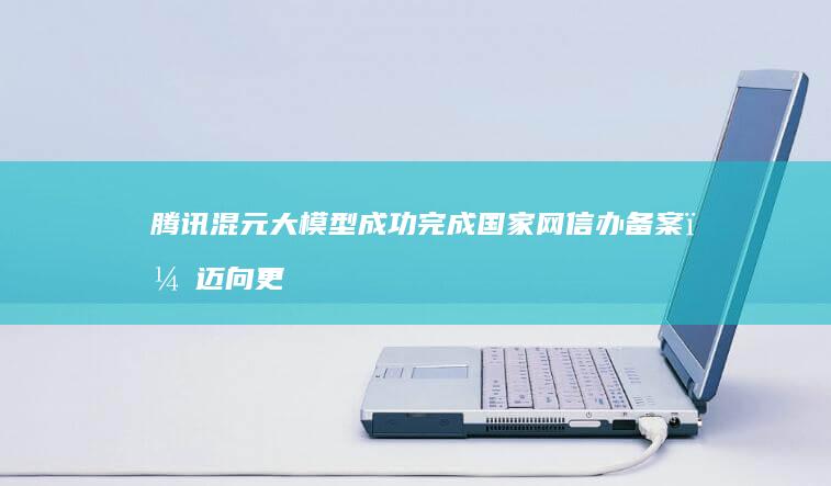 腾讯混元大模型成功完成国家网信办备案，迈向更广阔的应用前景 (腾讯混元大模型官网入口)