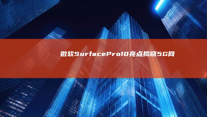 微软Surface Pro 10亮点揭晓：5G网络加持，重塑移动生产力 (微软surface)