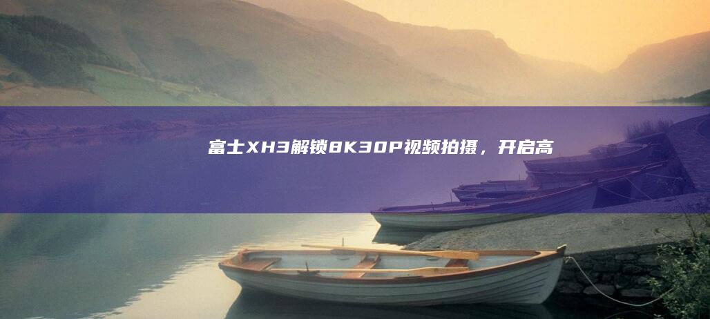 富士X-H3：解锁8K 30P视频拍摄，开启高清影像新纪元 (富士xh3s最新消息)