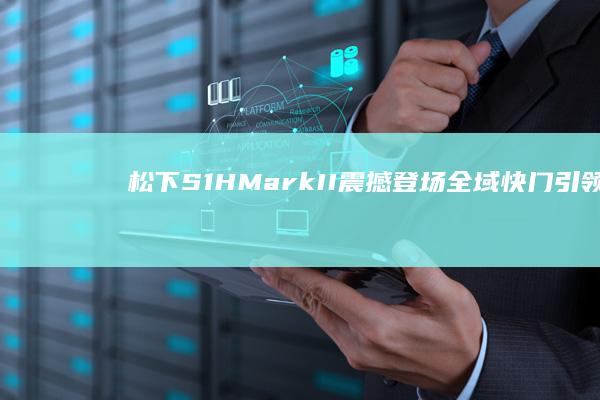 松下S1H Mark II震撼登场：全域快门引领摄影新潮流 (松下S1HMarkII测评)