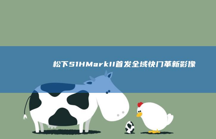 松下S1H Mark II首发：全域快门革新影像拍摄体验 (松下S1HMRAK2参数设置详情)