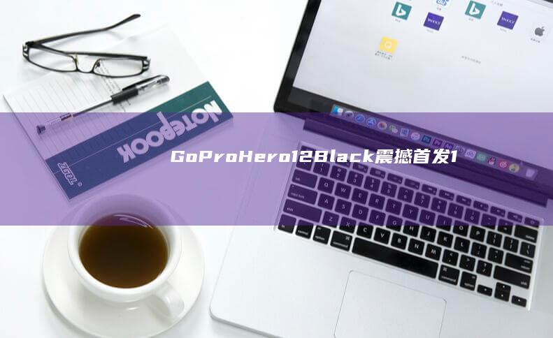 GoPro Hero12 Black震撼首发：1英寸传感器引领拍摄新潮流 (goprohero4)
