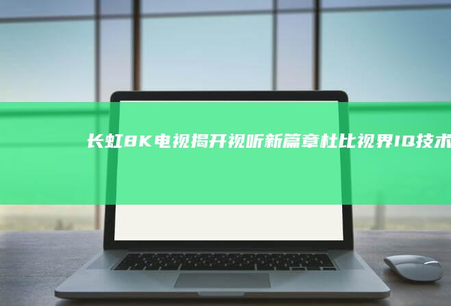 长虹8K电视揭开视听新篇章：杜比视界IQ技术让画面栩栩如生 (长虹8k电视怎么样质量怎么样)