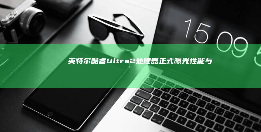 英特尔酷睿Ultra 2处理器正式曝光：性能与创新的双重突破 (英特尔酷睿ultra9)