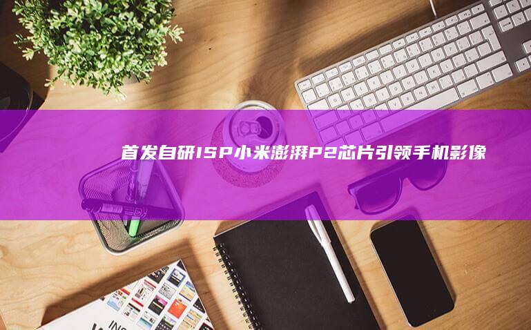 首发自研ISP！小米澎湃P2芯片引领手机影像技术新潮流 (首款自研芯片曝光)