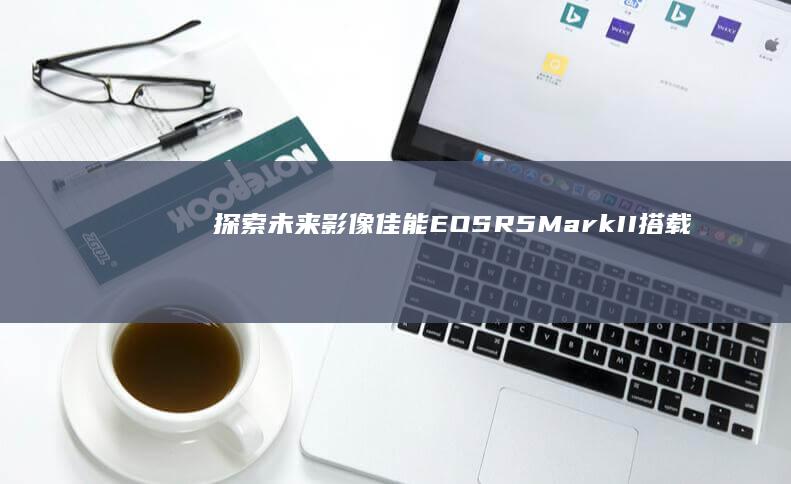 探索未来影像：佳能EOS R5 Mark II搭载8K视频功能 (探索未来影像叙事营王海安)