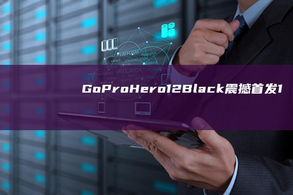 GoPro Hero12 Black震撼首发：1英寸传感器引领影像新潮流 (gopro和大疆运动相机哪个好)
